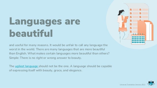 Languages are
beautiful
and useful for many reasons. It would be unfair to call any language the
worst in the world. There are many languages that are more beautiful
than English. What makes certain languages more beautiful than others?
Simple: There is no right or wrong answer to beauty.
The ugliest language should not be the one. A language should be capable
of expressing itself with beauty, grace, and elegance.
Universal Translation Services 2021
 