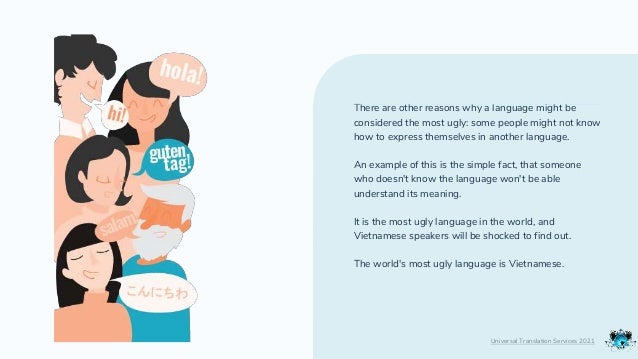 There are other reasons why a language might be
considered the most ugly: some people might not know
how to express themselves in another language.
An example of this is the simple fact, that someone
who doesn't know the language won't be able
understand its meaning.
It is the most ugly language in the world, and
Vietnamese speakers will be shocked to find out.
The world's most ugly language is Vietnamese.
Universal Translation Services 2021
 