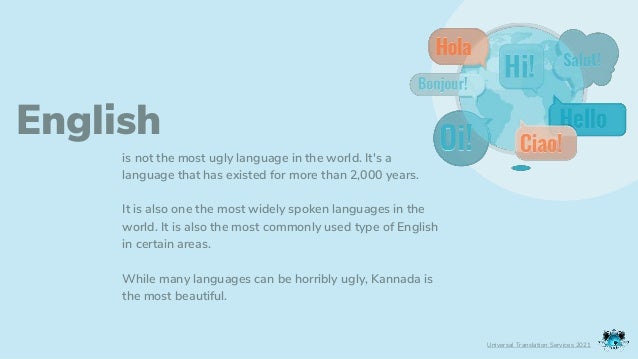 English
is not the most ugly language in the world. It's a
language that has existed for more than 2,000 years.
It is also one the most widely spoken languages in the
world. It is also the most commonly used type of English
in certain areas.
While many languages can be horribly ugly, Kannada is
the most beautiful.
Universal Translation Services 2021
 