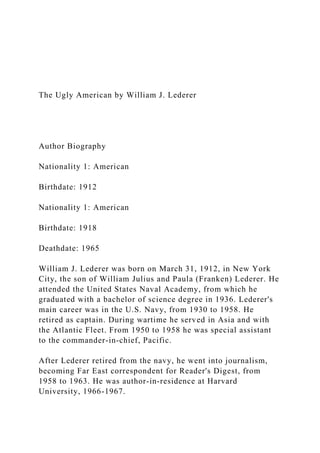 The Ugly American by William J. Lederer
Author Biography
Nationality 1: American
Birthdate: 1912
Nationality 1: American
Birthdate: 1918
Deathdate: 1965
William J. Lederer was born on March 31, 1912, in New York
City, the son of William Julius and Paula (Franken) Lederer. He
attended the United States Naval Academy, from which he
graduated with a bachelor of science degree in 1936. Lederer's
main career was in the U.S. Navy, from 1930 to 1958. He
retired as captain. During wartime he served in Asia and with
the Atlantic Fleet. From 1950 to 1958 he was special assistant
to the commander-in-chief, Pacific.
After Lederer retired from the navy, he went into journalism,
becoming Far East correspondent for Reader's Digest, from
1958 to 1963. He was author-in-residence at Harvard
University, 1966-1967.
 