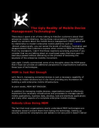 The Ugly Reality of Mobile Device
Management Technologies
These days I spent a lot of time talking to KidoZen customers about their
enterprise mobile initiatives. During those conversations, I frequently get
asked my opinions about the mobile device management (MDM) space and
its relationship to modern enterprise mobile platforms such as KidoZen.
Almost unequivocally, you can sense the levels of confusion, frustration and
disappointment that customers express when comes to MDM technologies.
From my standpoint, I don’t find those reactions surprising anymore if you
consider that we are talking about an overhyped space that have seen its
best days passed without delivering on the promise of becoming the
keystone of the enterprise mobility movement.
Last night I briefly summarized some of my thoughts about the MDM space
that I hope can provide an additional perspective to organizations evaluating
these type of technologies.
MDM is Just Not Enough
Let’s face it, managing connected devices is just a necessary capability of
enterprise mobile solutions but it’s far from providing any foundation for
building a solid enterprise mobile infrastructure.
In plain words, MDM NOT ENOUGH.
In addition to managing mobile devices, organizations need to effectively
implement the necessary infrastructure and processes to manage specific
mobile applications, business data, develop, test and distribute applications
and many other aspects of a complete enterprise mobile strategy.
Nobody Likes Doing MDM
The fact that most organizations clearly understand MDM technologies are
necessary doesn’t prevent them from hating the technology. Setting up
security policies for smartphone and tablets is not sexy and it doesn’t deliver
 