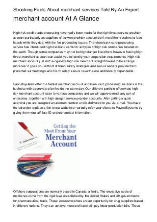 Shocking Facts About merchant services Told By An Expert

merchant account At A Glance

High risk credit cards processing have really been made for the high threat service provider
account particularly as suppliers of service provider account don't need their retailers to face
hassle while they deal with the fee processing issues. Therefore bank card processing
service has introduced high risk bank cards for all types of high risk companies located on
the earth. Though some companies may not be high danger like others however having high
threat merchant account can assist you to identify your corporation requirements. High risk
merchant account just isn't e-cigarette high risk merchant straightforward to be arrange
moreover it gives you with lot of fraud safety strategies and secure servers provide them
protected surroundings which isn't solely secure nevertheless additionally dependable.



Paynetsystems offer the fastest merchant account and bank card processing solutions in the
business with approvals often inside the same day. Our different portfolio of services high
risk merchant account cater to various companies and we will approve most any sort of
enterprise, together with high danger service provider accounts. After getting a quick
approval you are assigned an account number and is delivered to you via e-mail. You have
the selection to place a link to our website or verbally refer your clients to PaynetSystems by
giving them your affiliate ID and our contact information.




Offshore corporations are normally based in Canada or India. The excessive costs of
medicines come from the rigid laws established by the United States and UK governments
for pharmaceutical trade. These excessive prices are an opportunity for drug suppliers based
in different nations. They can achieve more profit and still pay lower production bills. These
 