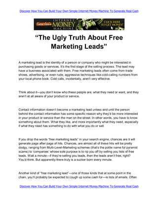 Discover How You Can Build Your Own Simple Internet Money Machine To Generate Real Cash




            “The Ugly Truth About Free
                Marketing Leads”

A marketing lead is the identity of a person or company who might be interested in
purchasing goods or services. It‟s the first stage of the selling process. The lead may
have a business associated with them. Free marketing leads often come from trade
shows, advertising, or even rude, aggressive techniques like cold-calling numbers from
your local phone book. Cold calls, incidentally, aren‟t very effective.



Think about it—you don‟t know who these people are, what they need or want, and they
aren‟t at all aware of your product or service.



Contact information doesn‟t become a marketing lead unless and until the person
behind the contact information has some specific reason why they‟d be more interested
in your product or service than the man on the street. In other words, you have to know
something about them. What they like, and more importantly what they need, especially
if what they need has something to do with what you do or sell.



If you drop the words “free marketing leads” in your search engine, chances are it will
generate page after page of hits. Chances, are almost all of these hits will be pretty
dodgy, ranging from Multi-Level-Marketing schemes (that‟s the polite name for pyramid
scams) to „companies‟ whose sole purpose is to rip you off by selling you lists of free
leads. Wait a minute—if they‟re selling you leads, then the leads aren‟t free, right?
You‟d think. But apparently there truly is a sucker born every minute.



Another kind of “free marketing lead”—one of those kinds that at some point in the
chain, you‟ll probably be expected to cough up some cash for—is lists of emails. Often

Discover How You Can Build Your Own Simple Internet Money Machine To Generate Real Cash
 