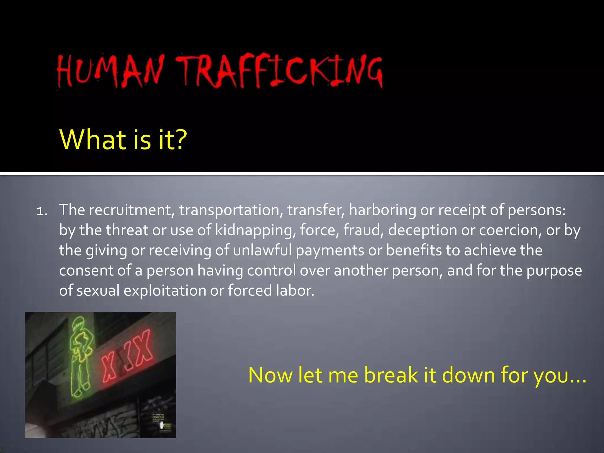 HUMAN TRAFFICKINGWhat is it?The recruitment, transportation, transfer, harboring or receipt of persons:by the threat or use of kidnapping, force, fraud, deception or coercion, or by the giving or receiving of unlawful payments or benefits to achieve the consent of a person having control over another person, and for the purpose of sexual exploitation or forced labor.Now let me break it down for you…