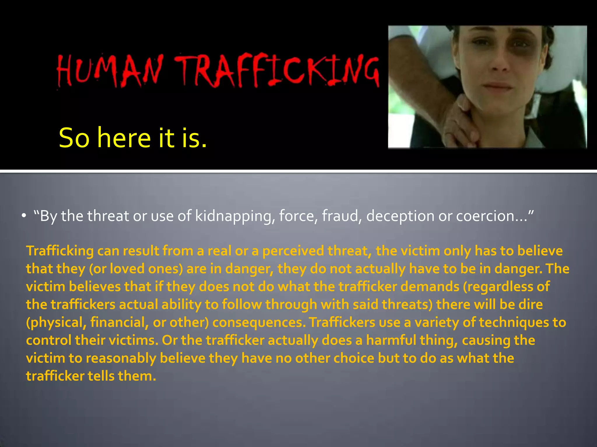 HUMAN TRAFFICKINGSo here it is.  “By the threat or use of kidnapping, force, fraud, deception or coercion…”Trafficking can result from a real or a perceived threat, the victim only has to believe that they (or loved ones) are in danger, they do not actually have to be in danger. The victim believes that if they does not do what the trafficker demands (regardless of the traffickers actual ability to follow through with said threats) there will be dire (physical, financial, or other) consequences. Traffickers use a variety of techniques to control their victims. Or the trafficker actually does a harmful thing, causing the victim to reasonably believe they have no other choice but to do as what the trafficker tells them.