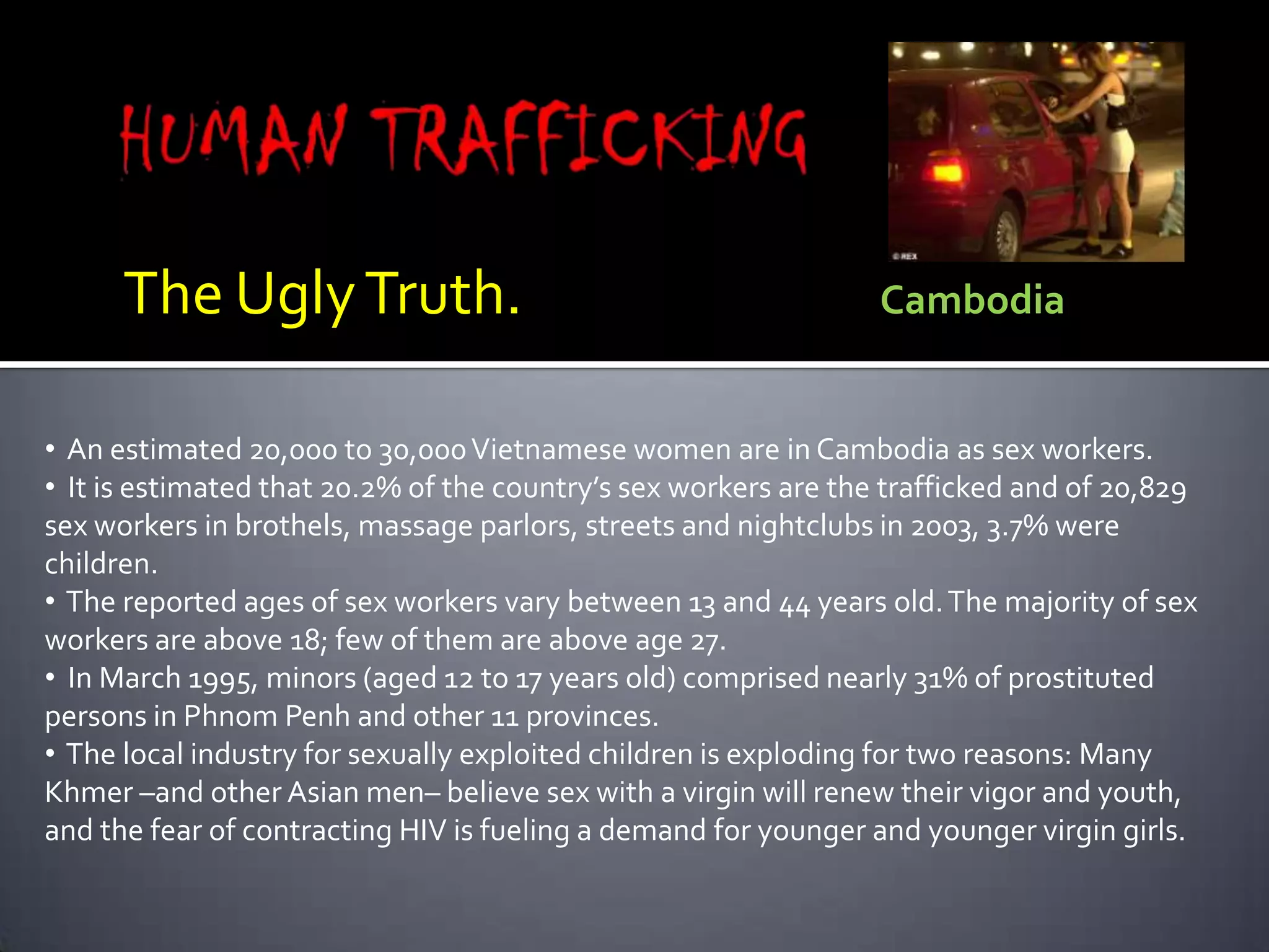 HUMAN TRAFFICKINGThe Ugly Truth.                            CambodiaAn estimated 20,000 to 30,000 Vietnamese women are in Cambodia as sex workers.