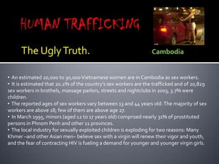 HUMAN TRAFFICKING<br />The Ugly Truth.                            Cambodia<br /><ul><li>An estimated 20,000 to 30,000 Viet...