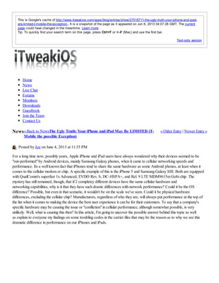 Text-only version
This is Google's cache of http://www.itweakios.com/apps/blog/entries/show/27518711-the-ugly-truth-your-iphone-and-ipad-
are-limited-t-mobile-the-exception-. It is a snapshot of the page as it appeared on Jun 6, 2013 04:07:28 GMT. The current
page could have changed in the meantime. Learn more
Tip: To quickly find your search term on this page, press Ctrl+F or ⌘-F (Mac) and use the find bar.
« Back to News « Older Entry | Newer Entry »News
Home
News
Live Chat
Forums
Members
Downloads
Guestbook
Join the Team
Contact Us
The Ugly Truth: Your iPhone and iPad May Be LIMITED (T-
Mobile the possible Exception)
Posted by Joe on June 4, 2013 at 11:35 PM
For a long time now, possibly years, Apple iPhone and iPad users have always wondered why their devices seemed to be
"out-performed" by Android devices, mainly Samsung Galaxy phones, when it came to cellular networking speeds and
performance. Its a well known fact that iPhones tend to share the same hardware as some Android phones, at least when it
comes to the cellular modem or chip. A specific example of this is the iPhone 5 and Samsung Galaxy SIII. Both are equipped
with QualComm's superfast 1x Advanced, EVDO Rev. b, DC-HSPA+, and Rel. 9 LTE MDM9615m Gobi chip. The
mystery has still remained, though, that if 2 completey different devices have the same cellular hardware and
networking capabilities, why is it that they have such drastic differences with network performance? Could it be the OS
difference? Possible, but even in that scenario, it wouldn't be on the scale we've seen. Could it be physical hardware
differences, excluding the cellular chip? Manufacturers, regardless of who they are, will always put performance at the top of
the list when it comes to making the device the best user experience it can be for their customers. To say that a company's
specific hardware may be causing the issue or "confliction" in cellular performance, although somewhat possible, is very
unlikely. Well, what is causing this then? In this article, I'm going to uncover the possible answer behind this topic as well
as explain to everyone my findings on some troubling codes in the carrier files that may be the reason as to why we see this
dramatic difference in performance on our iPhones and iPads.
 