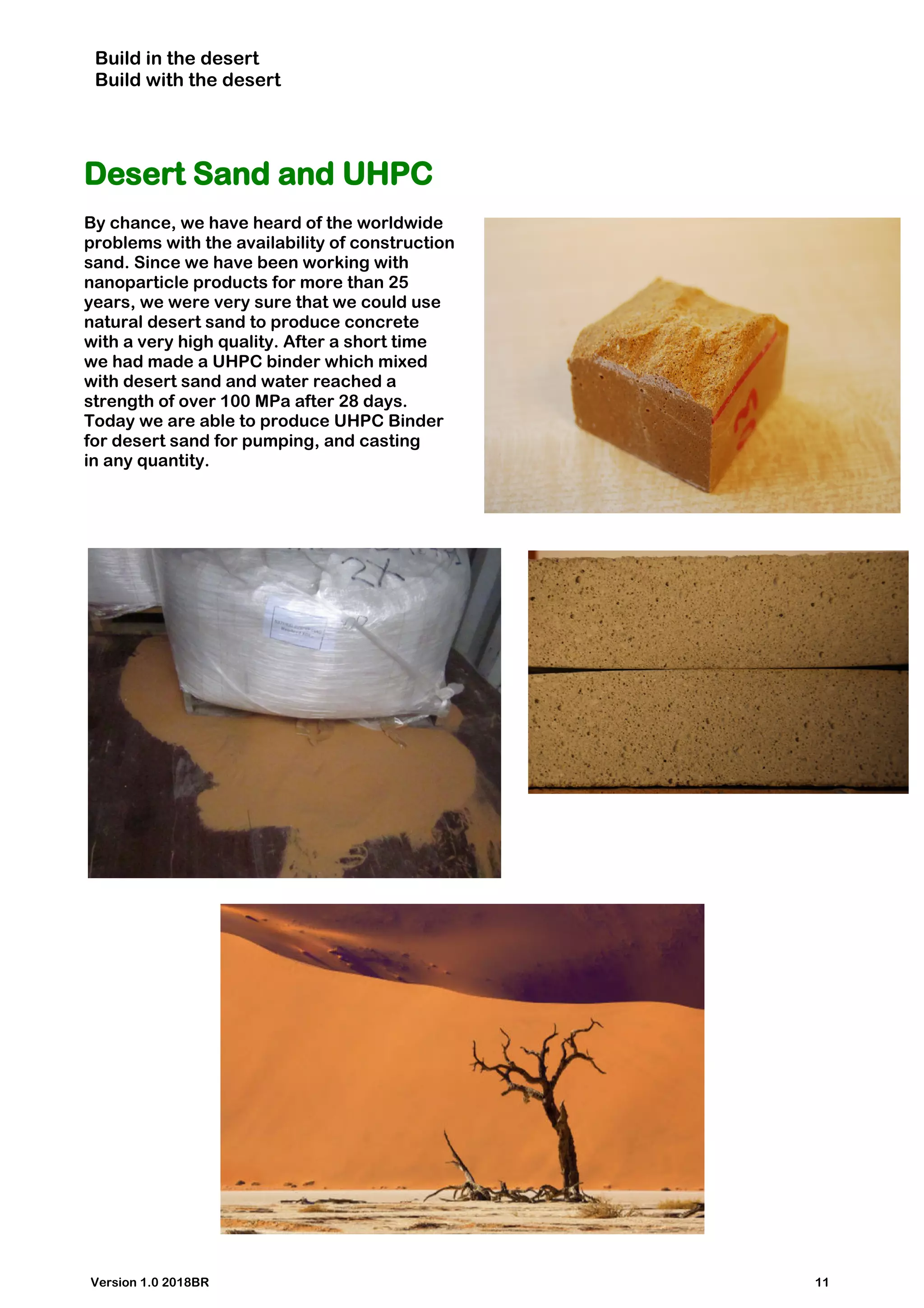 Build in the desert
Build with the desert
Desert Sand and UHPC
By chance, we have heard of the worldwide
problems with the availability of construction
sand. Since we have been working with
nanoparticle products for more than 25
years, we were very sure that we could use
natural desert sand to produce concrete
with a very high quality. After a short time
we had made a UHPC binder which mixed
with desert sand and water reached a
strength of over 100 MPa after 28 days.
Today we are able to produce UHPC Binder
for desert sand for pumping, and casting
in any quantity.
Version 1.0 2018BR 11
 