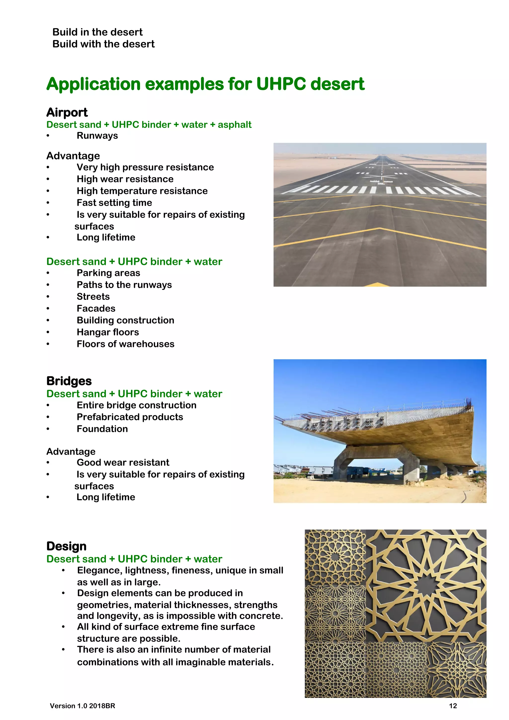 Build in the desert
Build with the desert
Application examples for UHPC desert
Airport
Desert sand + UHPC binder + water + asphalt
• Runways
Advantage
• Very high pressure resistance
• High wear resistance
• High temperature resistance
• Fast setting time
• Is very suitable for repairs of existing
surfaces
• Long lifetime
Desert sand + UHPC binder + water
• Parking areas
• Paths to the runways
• Streets
• Facades
• Building construction
• Hangar floors
• Floors of warehouses
Bridges
Desert sand + UHPC binder + water
• Entire bridge construction
• Prefabricated products
• Foundation
Advantage
• Good wear resistant
• Is very suitable for repairs of existing
surfaces
• Long lifetime
Design
Desert sand + UHPC binder + water
• Elegance, lightness, fineness, unique in small
as well as in large.
• Design elements can be produced in
geometries, material thicknesses, strengths
and longevity, as is impossible with concrete.
• All kind of surface extreme fine surface
structure are possible.
• There is also an infinite number of material
combinations with all imaginable materials.
Version 1.0 2018BR 12
 