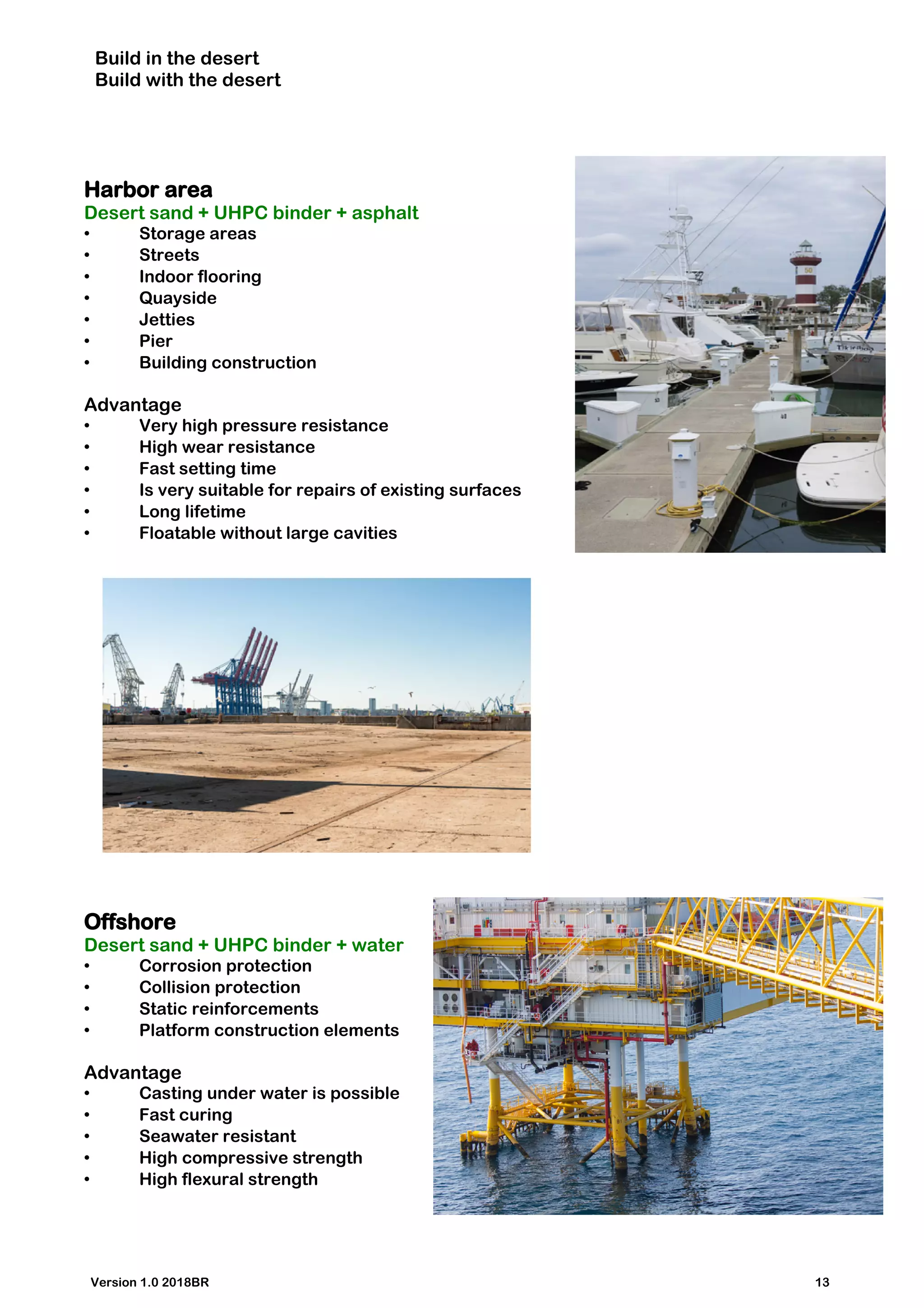 Build in the desert
Build with the desert
Harbor area
Desert sand + UHPC binder + asphalt
• Storage areas
• Streets
• Indoor flooring
• Quayside
• Jetties
• Pier
• Building construction
Advantage
• Very high pressure resistance
• High wear resistance
• Fast setting time
• Is very suitable for repairs of existing surfaces
• Long lifetime
• Floatable without large cavities
Offshore
Desert sand + UHPC binder + water
• Corrosion protection
• Collision protection
• Static reinforcements
• Platform construction elements
Advantage
• Casting under water is possible
• Fast curing
• Seawater resistant
• High compressive strength
• High flexural strength
Version 1.0 2018BR 13
 