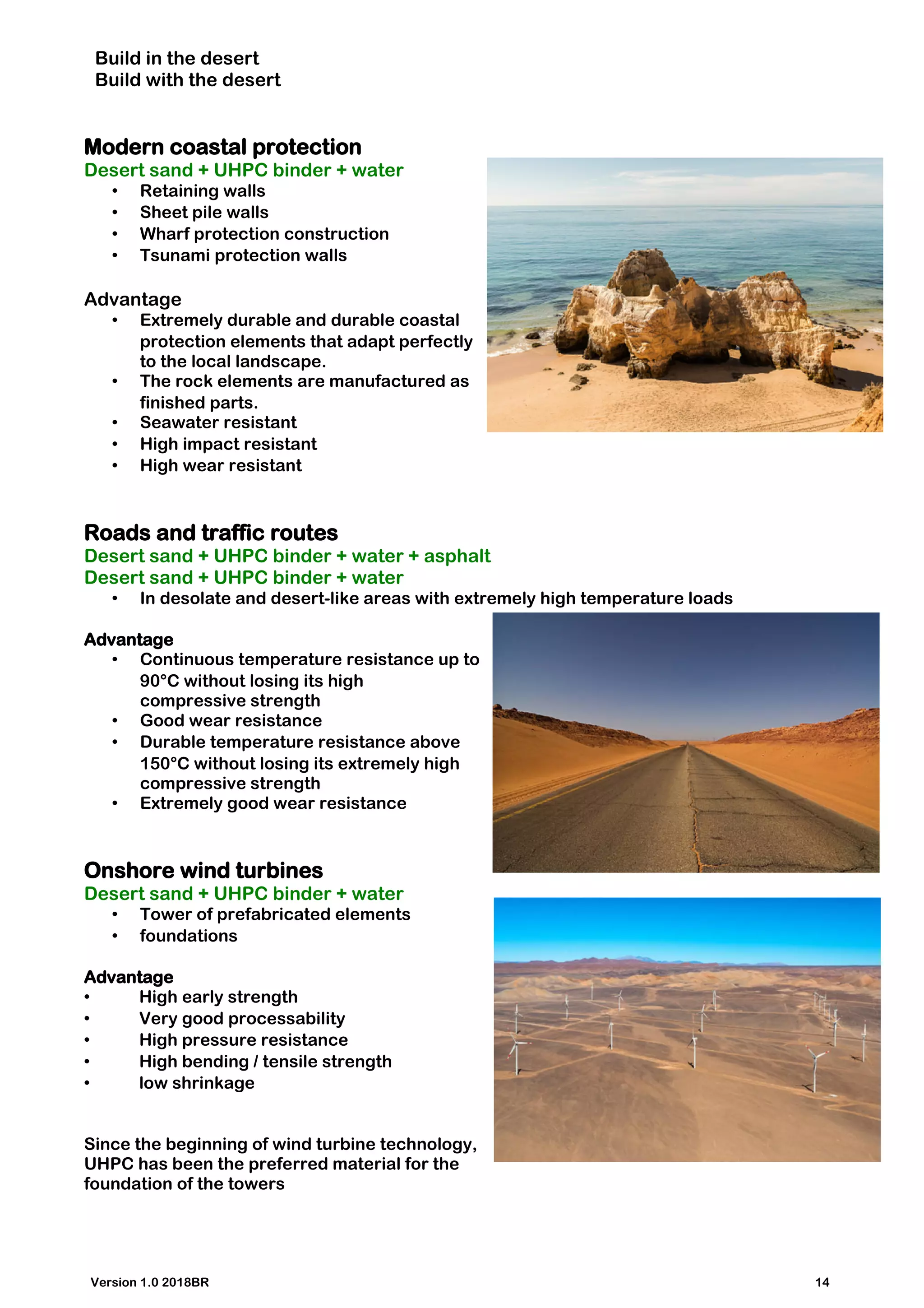 Build in the desert
Build with the desert
Modern coastal protection
Desert sand + UHPC binder + water
• Retaining walls
• Sheet pile walls
• Wharf protection construction
• Tsunami protection walls
Advantage
• Extremely durable and durable coastal
protection elements that adapt perfectly
to the local landscape.
• The rock elements are manufactured as
finished parts.
• Seawater resistant
• High impact resistant
• High wear resistant
Roads and traffic routes
Desert sand + UHPC binder + water + asphalt
Desert sand + UHPC binder + water
• In desolate and desert-like areas with extremely high temperature loads
Advantage
• Continuous temperature resistance up to
90°C without losing its high
compressive strength
• Good wear resistance
• Durable temperature resistance above
150°C without losing its extremely high
compressive strength
• Extremely good wear resistance
Onshore wind turbines
Desert sand + UHPC binder + water
• Tower of prefabricated elements
• foundations
Advantage
• High early strength
• Very good processability
• High pressure resistance
• High bending / tensile strength
• low shrinkage
Since the beginning of wind turbine technology,
UHPC has been the preferred material for the
foundation of the towers
Version 1.0 2018BR 14
 