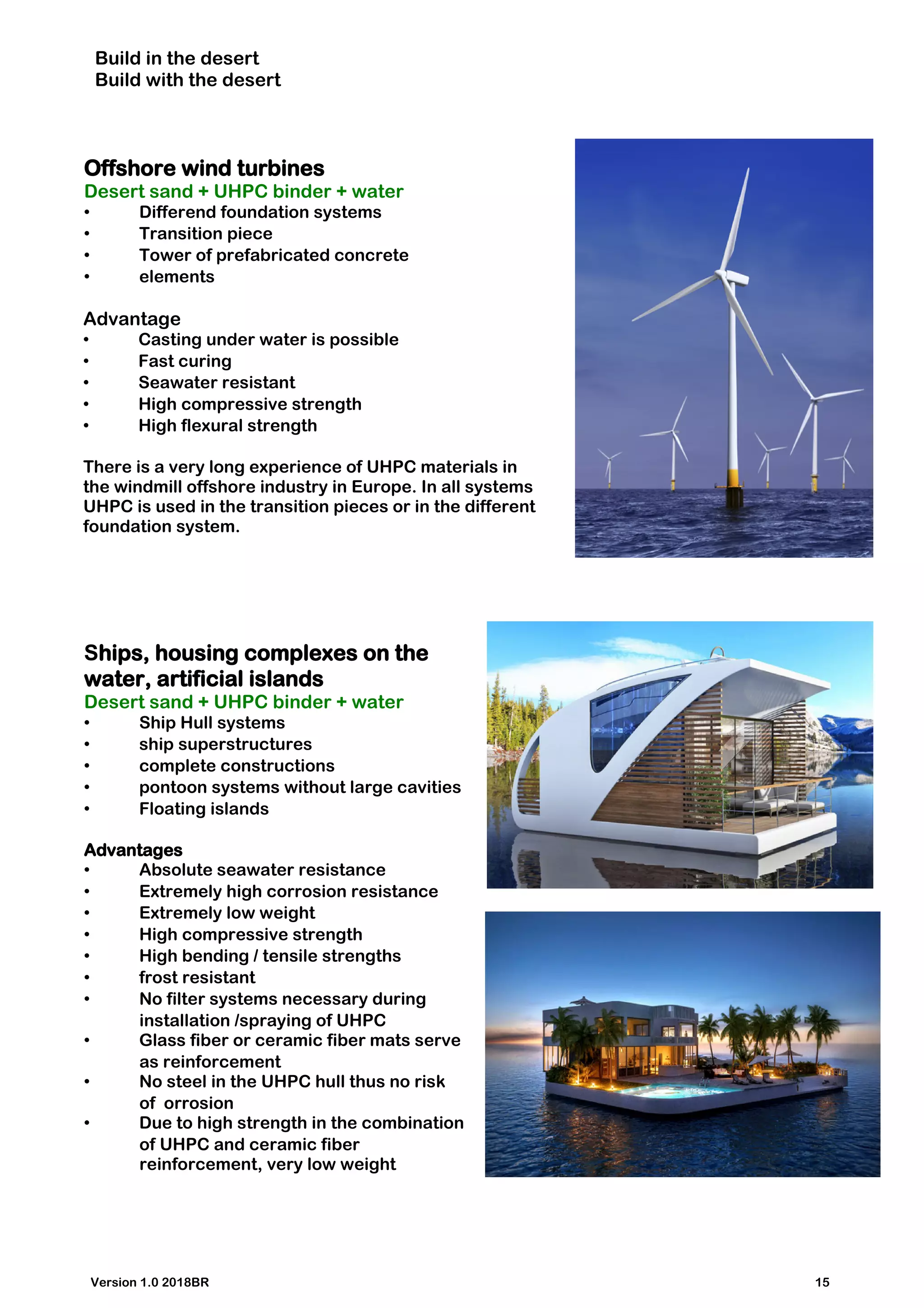 Build in the desert
Build with the desert
Offshore wind turbines
Desert sand + UHPC binder + water
• Differend foundation systems
• Transition piece
• Tower of prefabricated concrete
• elements
Advantage
• Casting under water is possible
• Fast curing
• Seawater resistant
• High compressive strength
• High flexural strength
There is a very long experience of UHPC materials in
the windmill offshore industry in Europe. In all systems
UHPC is used in the transition pieces or in the different
foundation system.
Ships, housing complexes on the
water, artificial islands
Desert sand + UHPC binder + water
• Ship Hull systems
• ship superstructures
• complete constructions
• pontoon systems without large cavities
• Floating islands
Advantages
• Absolute seawater resistance
• Extremely high corrosion resistance
• Extremely low weight
• High compressive strength
• High bending / tensile strengths
• frost resistant
• No filter systems necessary during
installation /spraying of UHPC
• Glass fiber or ceramic fiber mats serve
as reinforcement
• No steel in the UHPC hull thus no risk
of orrosion
• Due to high strength in the combination
of UHPC and ceramic fiber
reinforcement, very low weight
Version 1.0 2018BR 15
 