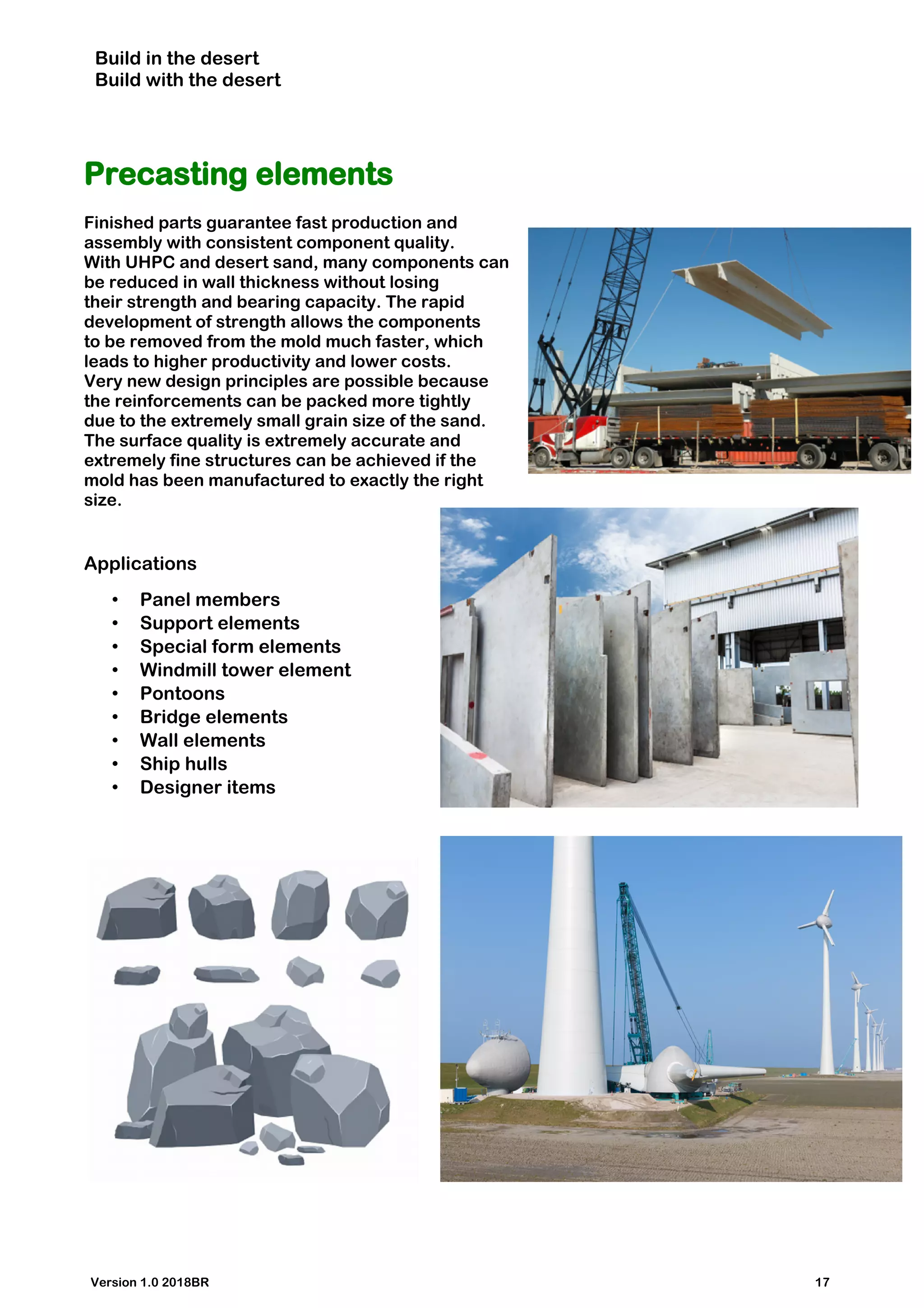 Build in the desert
Build with the desert
Precasting elements
Finished parts guarantee fast production and
assembly with consistent component quality.
With UHPC and desert sand, many components can
be reduced in wall thickness without losing
their strength and bearing capacity. The rapid
development of strength allows the components
to be removed from the mold much faster, which
leads to higher productivity and lower costs.
Very new design principles are possible because
the reinforcements can be packed more tightly
due to the extremely small grain size of the sand.
The surface quality is extremely accurate and
extremely fine structures can be achieved if the
mold has been manufactured to exactly the right
size.
Applications
• Panel members
• Support elements
• Special form elements
• Windmill tower element
• Pontoons
• Bridge elements
• Wall elements
• Ship hulls
• Designer items
Version 1.0 2018BR 17
 