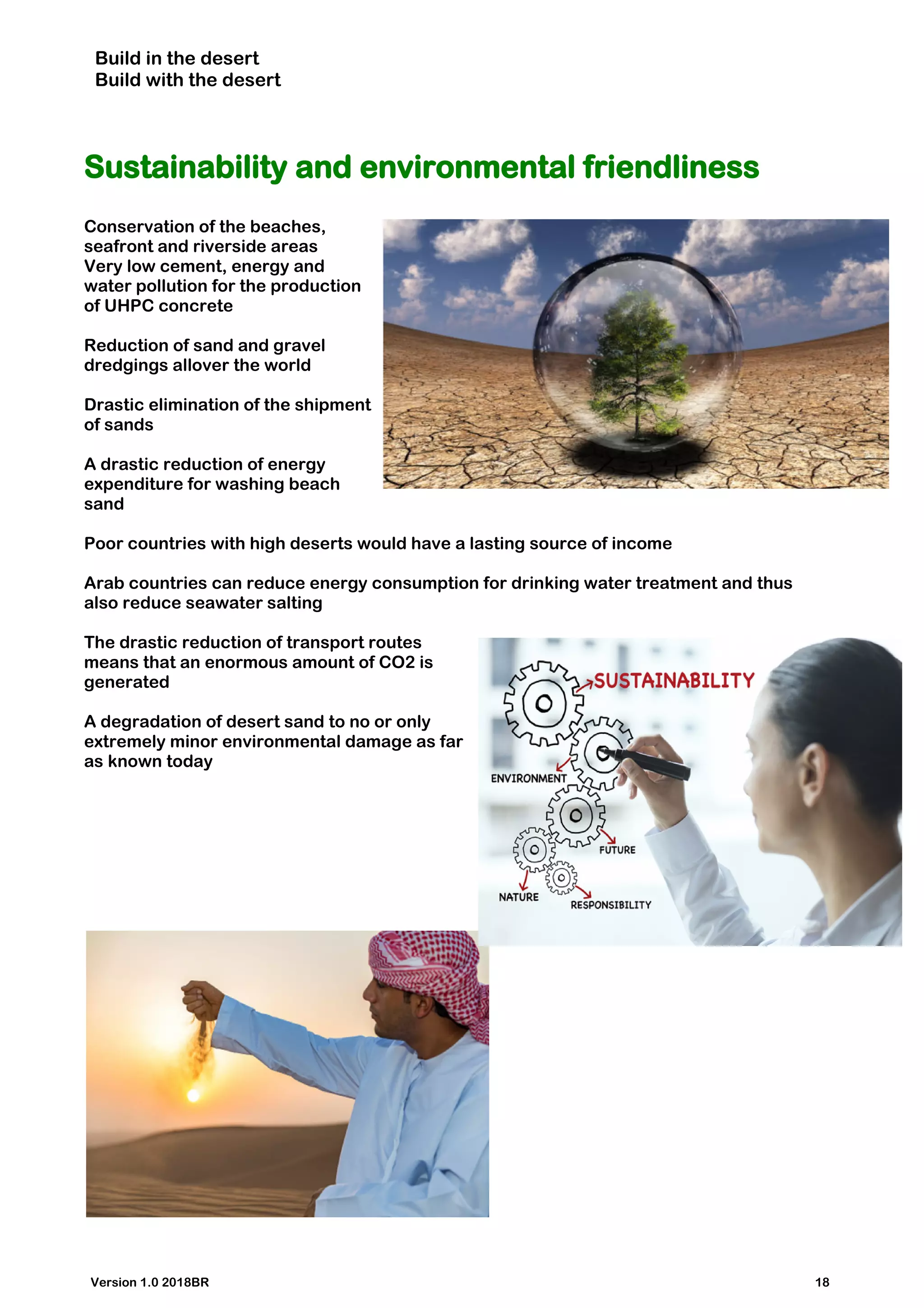 Build in the desert
Build with the desert
Sustainability and environmental friendliness
Conservation of the beaches,
seafront and riverside areas
Very low cement, energy and
water pollution for the production
of UHPC concrete
Reduction of sand and gravel
dredgings allover the world
Drastic elimination of the shipment
of sands
A drastic reduction of energy
expenditure for washing beach
sand
Poor countries with high deserts would have a lasting source of income
Arab countries can reduce energy consumption for drinking water treatment and thus
also reduce seawater salting
The drastic reduction of transport routes
means that an enormous amount of CO2 is
generated
A degradation of desert sand to no or only
extremely minor environmental damage as far
as known today
Version 1.0 2018BR 18
 