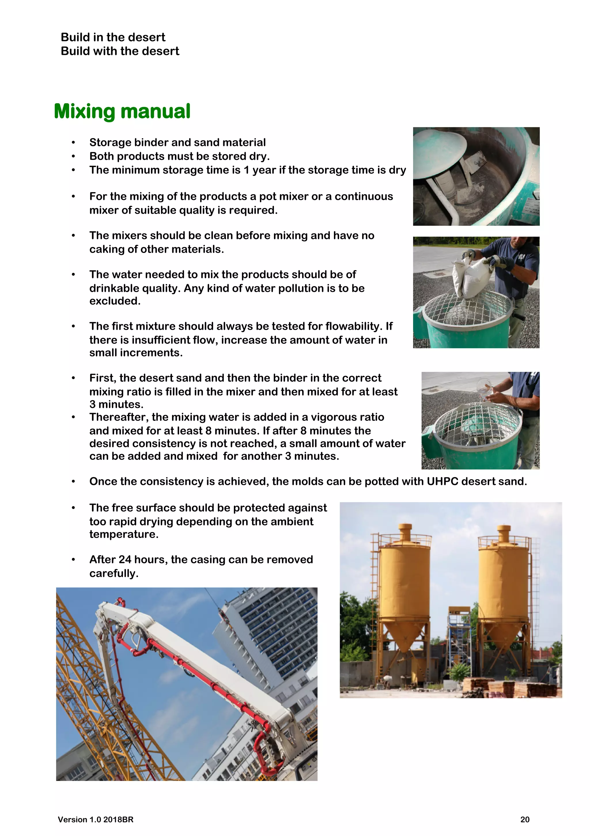 Build in the desert
Build with the desert
Mixing manual
• Storage binder and sand material
• Both products must be stored dry.
• The minimum storage time is 1 year if the storage time is dry
• For the mixing of the products a pot mixer or a continuous
mixer of suitable quality is required.
• The mixers should be clean before mixing and have no
caking of other materials.
• The water needed to mix the products should be of
drinkable quality. Any kind of water pollution is to be
excluded.
• The first mixture should always be tested for flowability. If
there is insufficient flow, increase the amount of water in
small increments.
• First, the desert sand and then the binder in the correct
mixing ratio is filled in the mixer and then mixed for at least
3 minutes.
• Thereafter, the mixing water is added in a vigorous ratio
and mixed for at least 8 minutes. If after 8 minutes the
desired consistency is not reached, a small amount of water
can be added and mixed for another 3 minutes.
• Once the consistency is achieved, the molds can be potted with UHPC desert sand.
• The free surface should be protected against
too rapid drying depending on the ambient
temperature.
• After 24 hours, the casing can be removed
carefully.
Version 1.0 2018BR 20
 