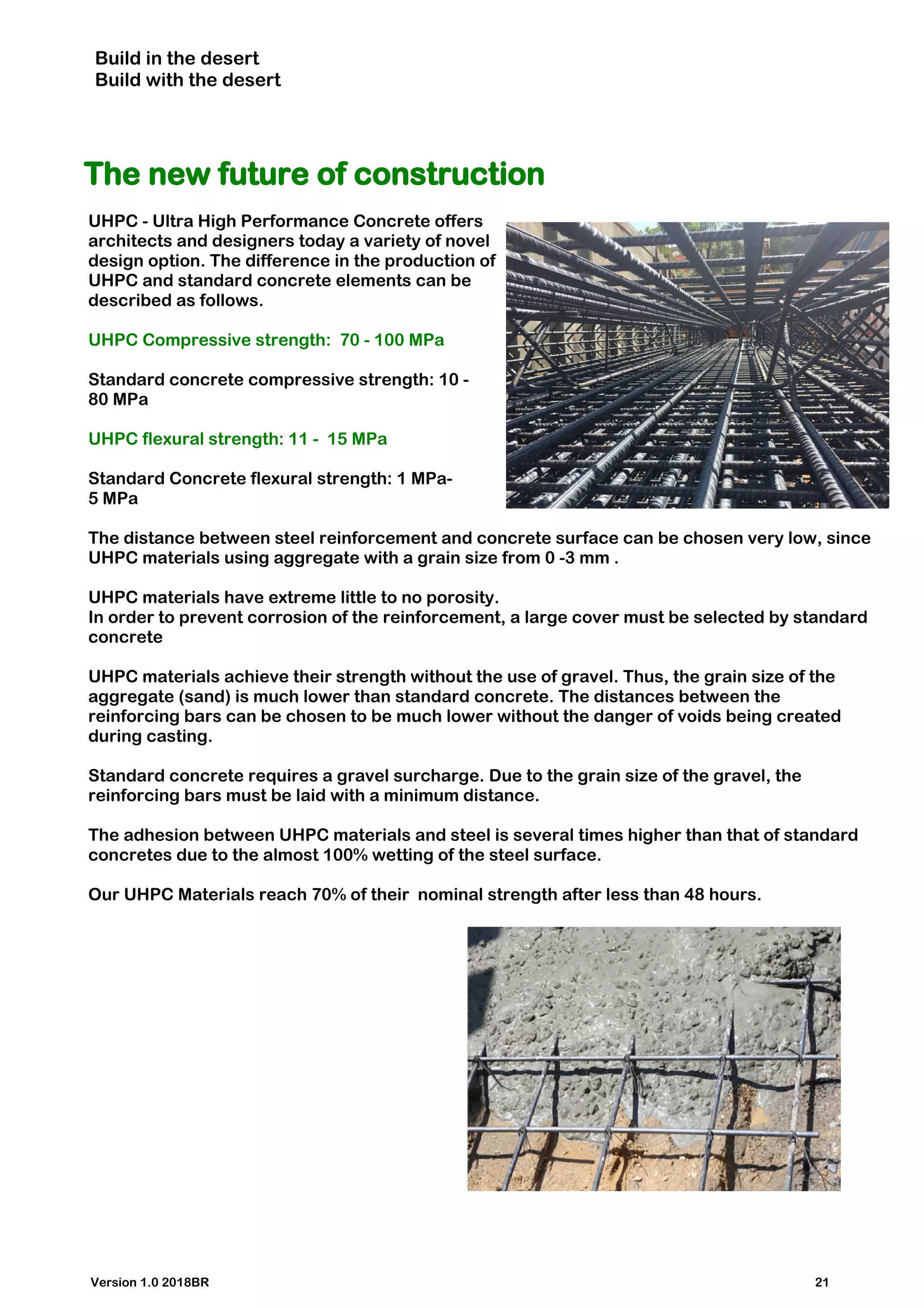 Build in the desert
Build with the desert
The new future of construction
UHPC - Ultra High Performance Concrete offers
architects and designers today a variety of novel
design option. The difference in the production of
UHPC and standard concrete elements can be
described as follows.
UHPC Compressive strength: 70 - 100 MPa
Standard concrete compressive strength: 10 -
80 MPa
UHPC flexural strength: 11 - 15 MPa
Standard Concrete flexural strength: 1 MPa-
5 MPa
The distance between steel reinforcement and concrete surface can be chosen very low, since
UHPC materials using aggregate with a grain size from 0 -3 mm .
UHPC materials have extreme little to no porosity.
In order to prevent corrosion of the reinforcement, a large cover must be selected by standard
concrete
UHPC materials achieve their strength without the use of gravel. Thus, the grain size of the
aggregate (sand) is much lower than standard concrete. The distances between the
reinforcing bars can be chosen to be much lower without the danger of voids being created
during casting.
Standard concrete requires a gravel surcharge. Due to the grain size of the gravel, the
reinforcing bars must be laid with a minimum distance.
The adhesion between UHPC materials and steel is several times higher than that of standard
concretes due to the almost 100% wetting of the steel surface.
Our UHPC Materials reach 70% of their nominal strength after less than 48 hours.
Version 1.0 2018BR 21
 
