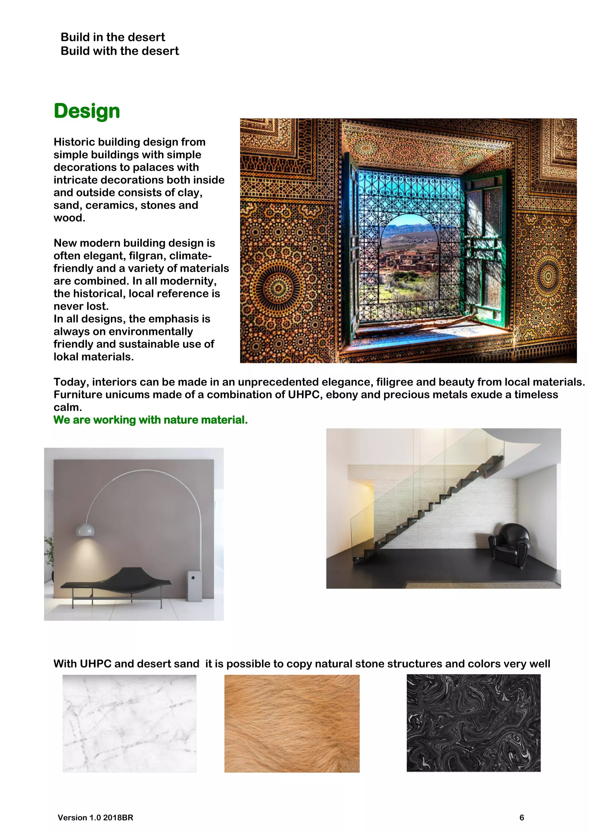 Build in the desert
Build with the desert
Design
Historic building design from
simple buildings with simple
decorations to palaces with
intricate decorations both inside
and outside consists of clay,
sand, ceramics, stones and
wood.
New modern building design is
often elegant, filgran, climate-
friendly and a variety of materials
are combined. In all modernity,
the historical, local reference is
never lost.
In all designs, the emphasis is
always on environmentally
friendly and sustainable use of
lokal materials.
Today, interiors can be made in an unprecedented elegance, filigree and beauty from local materials.
Furniture unicums made of a combination of UHPC, ebony and precious metals exude a timeless
calm.
We are working with nature material.
With UHPC and desert sand it is possible to copy natural stone structures and colors very well
Version 1.0 2018BR 6
 