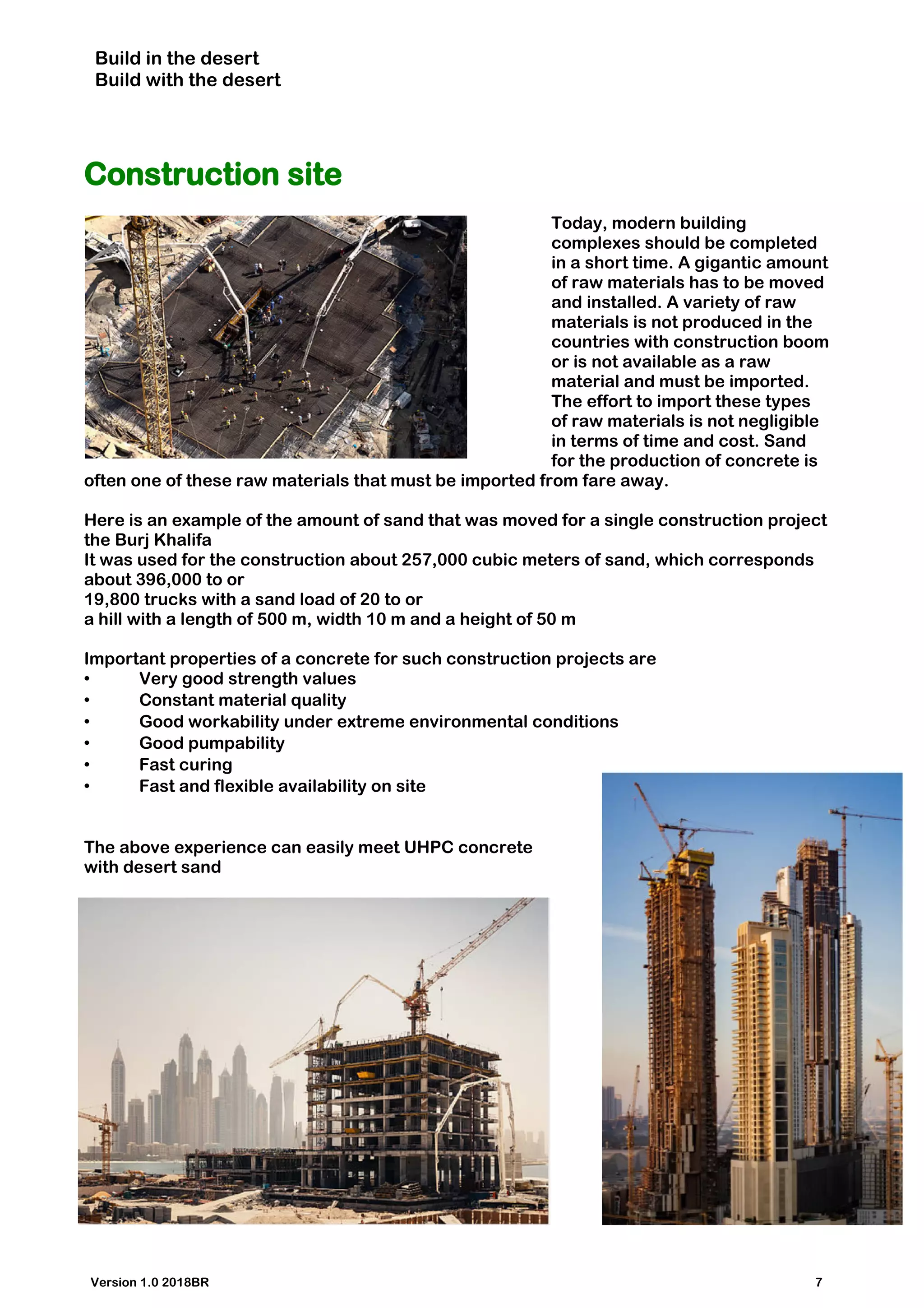 Build in the desert
Build with the desert
Construction site
Today, modern building
complexes should be completed
in a short time. A gigantic amount
of raw materials has to be moved
and installed. A variety of raw
materials is not produced in the
countries with construction boom
or is not available as a raw
material and must be imported.
The effort to import these types
of raw materials is not negligible
in terms of time and cost. Sand
for the production of concrete is
often one of these raw materials that must be imported from fare away.
Here is an example of the amount of sand that was moved for a single construction project
the Burj Khalifa
It was used for the construction about 257,000 cubic meters of sand, which corresponds
about 396,000 to or
19,800 trucks with a sand load of 20 to or
a hill with a length of 500 m, width 10 m and a height of 50 m
Important properties of a concrete for such construction projects are
• Very good strength values
• Constant material quality
• Good workability under extreme environmental conditions
• Good pumpability
• Fast curing
• Fast and flexible availability on site
The above experience can easily meet UHPC concrete
with desert sand
Version 1.0 2018BR 7
 