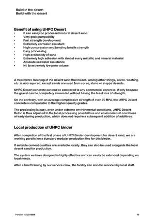 Build in the desert
Build with the desert
Benefit of using UHPC Desert
• It can easily be processed natural desert sand
• Very good pumpability
• Fast strength development
• Extremely corrosion resistant
• High compression and bending tensile strength
• Easy processing
• High availability of sand
• Extremely high adhesion with almost every metallic and mineral material
• Absolute seawater resistance
• No to extremely low pore volume
A treatment / cleaning of the desert sand that means, among other things, seven, washing,
etc. is not required, except sands are used from scree, stone or steppe deserts.
UHPC Desert concrete can not be compared to any commercial concrete, if only because
the gravel can be completely eliminated without having the least loss of strength.
On the contrary, with an average compressive strength of over 70 MPa, the UHPC Desert
concrete is comparable to the highest quality grades.
The processing is easy, even under extreme environmental conditions. UHPC Desert
Beton is thus adjusted to the local processing possibilities and environmental conditions
already during production, which does not require a subsequent addition of additives.
Local production of UHPC binder
After completion of the first phase of UHPC Binder development for desert sand, we are
working parallel on a standard modular production line for this binder.
If suitable cement qualities are available locally, they can also be used alongside the local
desert sand for production.
The system we have designed is highly effective and can easily be extended depending on
local needs.
After a brief training by our service crew, the facility can also be serviced by local staff.
Version 1.0 2018BR 10
 