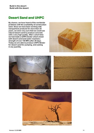 Build in the desert
Build with the desert
Desert Sand and UHPC
By chance, we have heard of the worldwide
problems with the availability of construction
sand. Since we have been working with
nanoparticle products for more than 25
years, we were very sure that we could use
natural desert sand to produce concrete
with a very high quality. After a short time
we had made a UHPC binder which mixed
with desert sand and water reached a
strength of over 100 MPa after 28 days.
Today we are able to produce UHPC Binder
for desert sand for pumping, and casting
in any quantity.
Version 1.0 2018BR 11
 
