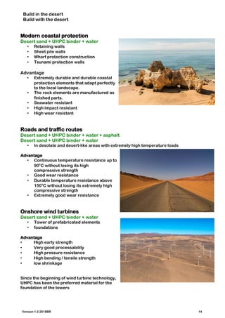 Build in the desert
Build with the desert
Modern coastal protection
Desert sand + UHPC binder + water
• Retaining walls
• Sheet pile walls
• Wharf protection construction
• Tsunami protection walls
Advantage
• Extremely durable and durable coastal
protection elements that adapt perfectly
to the local landscape.
• The rock elements are manufactured as
finished parts.
• Seawater resistant
• High impact resistant
• High wear resistant
Roads and traffic routes
Desert sand + UHPC binder + water + asphalt
Desert sand + UHPC binder + water
• In desolate and desert-like areas with extremely high temperature loads
Advantage
• Continuous temperature resistance up to
90°C without losing its high
compressive strength
• Good wear resistance
• Durable temperature resistance above
150°C without losing its extremely high
compressive strength
• Extremely good wear resistance
Onshore wind turbines
Desert sand + UHPC binder + water
• Tower of prefabricated elements
• foundations
Advantage
• High early strength
• Very good processability
• High pressure resistance
• High bending / tensile strength
• low shrinkage
Since the beginning of wind turbine technology,
UHPC has been the preferred material for the
foundation of the towers
Version 1.0 2018BR 14
 