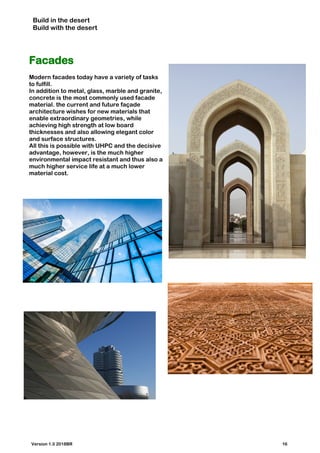 Build in the desert
Build with the desert
Facades
Modern facades today have a variety of tasks
to fulfill.
In addition to metal, glass, marble and granite,
concrete is the most commonly used facade
material. the current and future façade
architecture wishes for new materials that
enable extraordinary geometries, while
achieving high strength at low board
thicknesses and also allowing elegant color
and surface structures.
All this is possible with UHPC and the decisive
advantage, however, is the much higher
environmental impact resistant and thus also a
much higher service life at a much lower
material cost.
Version 1.0 2018BR 16
 