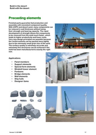 Build in the desert
Build with the desert
Precasting elements
Finished parts guarantee fast production and
assembly with consistent component quality.
With UHPC and desert sand, many components can
be reduced in wall thickness without losing
their strength and bearing capacity. The rapid
development of strength allows the components
to be removed from the mold much faster, which
leads to higher productivity and lower costs.
Very new design principles are possible because
the reinforcements can be packed more tightly
due to the extremely small grain size of the sand.
The surface quality is extremely accurate and
extremely fine structures can be achieved if the
mold has been manufactured to exactly the right
size.
Applications
• Panel members
• Support elements
• Special form elements
• Windmill tower element
• Pontoons
• Bridge elements
• Wall elements
• Ship hulls
• Designer items
Version 1.0 2018BR 17
 