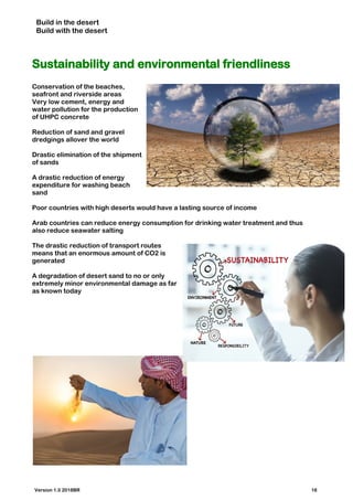 Build in the desert
Build with the desert
Sustainability and environmental friendliness
Conservation of the beaches,
seafront and riverside areas
Very low cement, energy and
water pollution for the production
of UHPC concrete
Reduction of sand and gravel
dredgings allover the world
Drastic elimination of the shipment
of sands
A drastic reduction of energy
expenditure for washing beach
sand
Poor countries with high deserts would have a lasting source of income
Arab countries can reduce energy consumption for drinking water treatment and thus
also reduce seawater salting
The drastic reduction of transport routes
means that an enormous amount of CO2 is
generated
A degradation of desert sand to no or only
extremely minor environmental damage as far
as known today
Version 1.0 2018BR 18
 