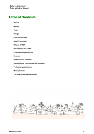 Build in the desert
Build with the desert
Table of Contents
Desert
History
Today
Design
Construction site
Sand Processing
What is UHPC?
Desert Sand and UHPC
Exapmles of applications
Facades
Prefabricated elements
Sustainability, Environmental friendliness
Technical specifications
Mixing manual
.
The new future of construction
Version 1.0 2018BR 2
 
