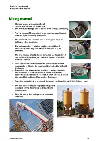 Build in the desert
Build with the desert
Mixing manual
• Storage binder and sand material
• Both products must be stored dry.
• The minimum storage time is 1 year if the storage time is dry
• For the mixing of the products a pot mixer or a continuous
mixer of suitable quality is required.
• The mixers should be clean before mixing and have no
caking of other materials.
• The water needed to mix the products should be of
drinkable quality. Any kind of water pollution is to be
excluded.
• The first mixture should always be tested for flowability. If
there is insufficient flow, increase the amount of water in
small increments.
• First, the desert sand and then the binder in the correct
mixing ratio is filled in the mixer and then mixed for at least
3 minutes.
• Thereafter, the mixing water is added in a vigorous ratio
and mixed for at least 8 minutes. If after 8 minutes the
desired consistency is not reached, a small amount of water
can be added and mixed for another 3 minutes.
• Once the consistency is achieved, the molds can be potted with UHPC desert sand.
• The free surface should be protected against
too rapid drying depending on the ambient
temperature.
• After 24 hours, the casing can be removed
carefully.
Version 1.0 2018BR 20
 