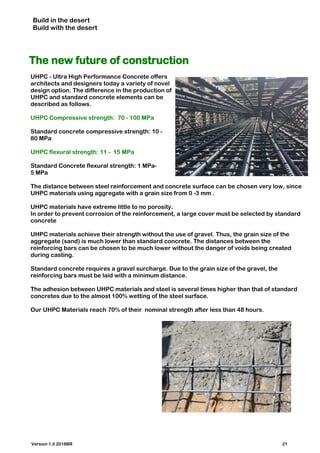 Build in the desert
Build with the desert
The new future of construction
UHPC - Ultra High Performance Concrete offers
architects and designers today a variety of novel
design option. The difference in the production of
UHPC and standard concrete elements can be
described as follows.
UHPC Compressive strength: 70 - 100 MPa
Standard concrete compressive strength: 10 -
80 MPa
UHPC flexural strength: 11 - 15 MPa
Standard Concrete flexural strength: 1 MPa-
5 MPa
The distance between steel reinforcement and concrete surface can be chosen very low, since
UHPC materials using aggregate with a grain size from 0 -3 mm .
UHPC materials have extreme little to no porosity.
In order to prevent corrosion of the reinforcement, a large cover must be selected by standard
concrete
UHPC materials achieve their strength without the use of gravel. Thus, the grain size of the
aggregate (sand) is much lower than standard concrete. The distances between the
reinforcing bars can be chosen to be much lower without the danger of voids being created
during casting.
Standard concrete requires a gravel surcharge. Due to the grain size of the gravel, the
reinforcing bars must be laid with a minimum distance.
The adhesion between UHPC materials and steel is several times higher than that of standard
concretes due to the almost 100% wetting of the steel surface.
Our UHPC Materials reach 70% of their nominal strength after less than 48 hours.
Version 1.0 2018BR 21
 