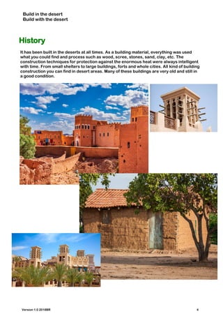 Build in the desert
Build with the desert
History
It has been built in the deserts at all times. As a building material, everything was used
what you could find and process such as wood, scree, stones, sand, clay, etc. The
construction techniques for protection against the enormous heat were always intelligent
with time. From small shelters to large buildings, forts and whole cities. All kind of building
construction you can find in desert areas. Many of these buildings are very old and still in
a good condition.
Version 1.0 2018BR 4
 