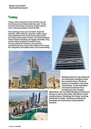 Build in the desert
Build with the desert
Today
Today, only in historical areas of cities are old
techniques and building materials used. These
ancient cities today are places of high cultural
value, they give people a local identity.
The booming areas such as hotels, financial
districts, office districts, airports, traffic routes
and residential areas of extremely high quality
are today mainly made of steel, concrete and glass.
These modern buildings are bigger and taller, they
are the status symbols of modern times.
The new plans for the future of renowned
architectural firms reduce the height and increase
the integration of liveable nature and sustainability.
Building sites for city extension
are extremely valuable on the
few coastal areas. Plenty of
money is invested in new land
reclamation. In the meantime
enowned architects have
recognized a far cheaper
alternative, the so-called floating architecture
(living on and on the water with desert sand
constructions). Buildings for living / working
that float on water. Floating architectural
buildings are nachored in a permanent
location.
Version 1.0 2018BR 5
 