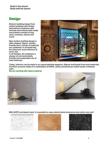 Build in the desert
Build with the desert
Design
Historic building design from
simple buildings with simple
decorations to palaces with
intricate decorations both inside
and outside consists of clay,
sand, ceramics, stones and
wood.
New modern building design is
often elegant, filgran, climate-
friendly and a variety of materials
are combined. In all modernity,
the historical, local reference is
never lost.
In all designs, the emphasis is
always on environmentally
friendly and sustainable use of
lokal materials.
Today, interiors can be made in an unprecedented elegance, filigree and beauty from local materials.
Furniture unicums made of a combination of UHPC, ebony and precious metals exude a timeless
calm.
We are working with nature material.
With UHPC and desert sand it is possible to copy natural stone structures and colors very well
Version 1.0 2018BR 6
 