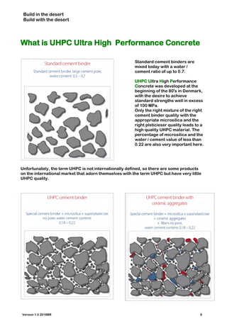 Build in the desert
Build with the desert
What is UHPC Ultra High Performance Concrete
Standard cement binders are
mixed today with a water /
cement ratio of up to 0.7.
UHPC Ultra High Performance
Concrete was developed at the
beginning of the 80's in Denmark,
with the desire to achieve
standard strengths well in excess
of 100 MPa.
Only the right mixture of the right
cement binder quality with the
appropriate microsilica and the
right plsticieser quality leads to a
high quality UHPC material. The
percentage of microsilica and the
water / cement value of less than
0.22 are also very important here.
Unfortunately, the term UHPC is not internationally defined, so there are some products
on the international market that adorn themselves with the term UHPC but have very little
UHPC quality.
Version 1.0 2018BR 9
 