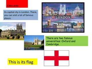 ENGLAND Its capital city is London. There, you can visit a lot of famous places. This is its flag There are two famous universities: Oxford and Cambridge. 