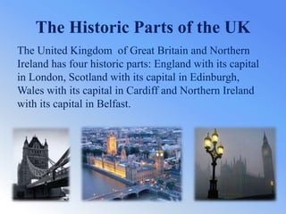 The Historic Parts of the UK
The United Kingdom of Great Britain and Northern
Ireland has four historic parts: England with its capital
in London, Scotland with its capital in Edinburgh,
Wales with its capital in Cardiff and Northern Ireland
with its capital in Belfast.
 