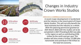 Changes in Industry
Crown Works Studios
A recent major development in Sunderland
and the industry is the recent grant of Crown
Works Studios. This will not only benefit the
local economy but the industry as a whole.
With the planning permission granted on
26th March 2024 with the studios set to be
completed in 2027.Providing 8,450 new jobs
in the region as well as contributing £336
million to the north east per year. The
studios will also create a further 12,000 jobs
nationwide and contribute £759 million to
the total Uk economy.
 