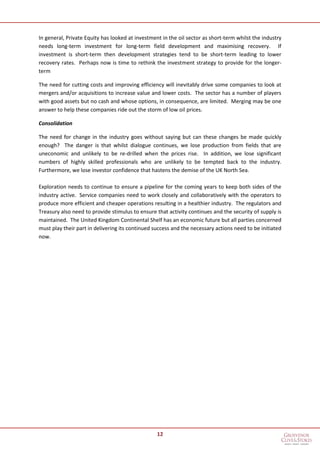 12
In general, Private Equity has looked at investment in the oil sector as short-term whilst the industry
needs long-term investment for long-term field development and maximising recovery. If
investment is short-term then development strategies tend to be short-term leading to lower
recovery rates. Perhaps now is time to rethink the investment strategy to provide for the longer-
term
The need for cutting costs and improving efficiency will inevitably drive some companies to look at
mergers and/or acquisitions to increase value and lower costs. The sector has a number of players
with good assets but no cash and whose options, in consequence, are limited. Merging may be one
answer to help these companies ride out the storm of low oil prices.
Consolidation
The need for change in the industry goes without saying but can these changes be made quickly
enough? The danger is that whilst dialogue continues, we lose production from fields that are
uneconomic and unlikely to be re-drilled when the prices rise. In addition, we lose significant
numbers of highly skilled professionals who are unlikely to be tempted back to the industry.
Furthermore, we lose investor confidence that hastens the demise of the UK North Sea.
Exploration needs to continue to ensure a pipeline for the coming years to keep both sides of the
industry active. Service companies need to work closely and collaboratively with the operators to
produce more efficient and cheaper operations resulting in a healthier industry. The regulators and
Treasury also need to provide stimulus to ensure that activity continues and the security of supply is
maintained. The United Kingdom Continental Shelf has an economic future but all parties concerned
must play their part in delivering its continued success and the necessary actions need to be initiated
now.
 