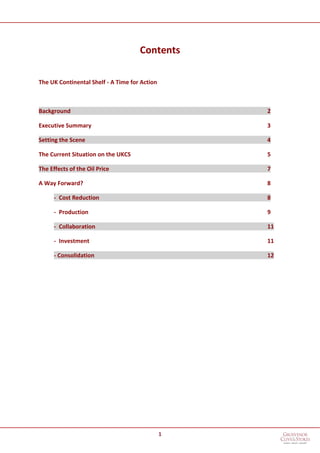 1
Contents
The UK Continental Shelf - A Time for Action
Background 2
Executive Summary 3
Setting the Scene 4
The Current Situation on the UKCS 5
The Effects of the Oil Price 7
A Way Forward? 8
- Cost Reduction 8
- Production 9
- Collaboration 11
- Investment 11
- Consolidation 12
 