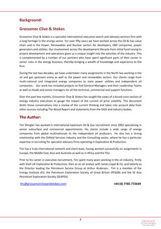 2
Background:
Grosvenor Clive & Stokes
Grosvenor Clive & Stokes is a specialist international executive search and advisory services firm with
a long heritage in the energy sector. For over fifty years we have worked across the Oil & Gas value
chain and in the Power, Renewables and Nuclear sectors for developers, E&P companies, power
generators and utilities. Our involvement across the development lifecycle from initial fund raising to
project development and operations gives us a unique insight into the activities of the industry. This
is complemented by a number of our partners who have spent significant parts of their career in
senior roles in the energy business, thereby bringing a wealth of knowledge and experience to the
firm.
During the last two decades, we have undertaken many assignments in the North Sea working in the
oil and gas upstream arena as well as the power and renewables sectors. Our clients range from
multi-national and integrated energy companies to state power utilities and independent oil
companies. Our work has included projects to find General Managers and their Leadership Teams
as well as Heads and senior managers for all the technical, commercial and support functions.
Over the past few months, Grosvenor Clive & Stokes has sought the views of a broad cross-section of
energy industry executives to gauge the impact of the current oil price volatility. This document
distils those conversations into a review of the current thinking and takes into account data from
other sources including The Wood Report and statements from the OGA and industry bodies.
The Author:
Tim Shingler has worked in international Upstream Oil & Gas recruitment since 2003 specialising in
senior subsurface and commercial appointments. His clients include a wide range of energy
companies from global multinationals to the independent oil producers. He also has a strong
relationship with the Oilfield Services industry and the Consulting sector, where he has a particular
expertise in recruiting for specialist advisory firms operating in Exploration & Production.
Tim has a truly international network and client base, having worked successfully on assignments in
Europe, the Middle East, Asia and Australia as well as in Africa and the FSU.
Prior to his career in executive recruitment, Tim spent many years working in the oil industry, firstly
with Shell UK Exploration & Production, then as an oil analyst with James Capel & Co. and latterly as
the Director leading the Petroleum Service Group at Arthur Andersen. Tim is a member of the
Energy Institute (EI), the Petroleum Exploration Society of Great Britain (PESGB) and the SE Asia
Petroleum Exploration Society (SEAPEX).
ths@grosvenorcliveandstokes.com +44 (0) 7785 772649
 