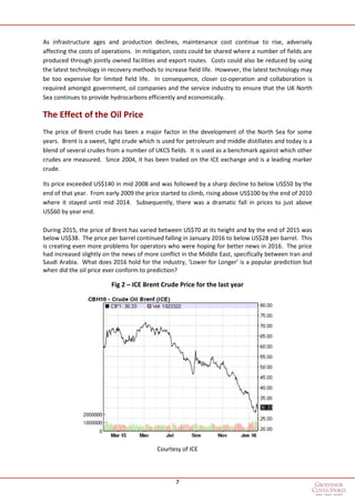 7
As infrastructure ages and production declines, maintenance cost continue to rise, adversely
affecting the costs of operations. In mitigation, costs could be shared where a number of fields are
produced through jointly owned facilities and export routes. Costs could also be reduced by using
the latest technology in recovery methods to increase field life. However, the latest technology may
be too expensive for limited field life. In consequence, closer co-operation and collaboration is
required amongst government, oil companies and the service industry to ensure that the UK North
Sea continues to provide hydrocarbons efficiently and economically.
The Effect of the Oil Price
The price of Brent crude has been a major factor in the development of the North Sea for some
years. Brent is a sweet, light crude which is used for petroleum and middle distillates and today is a
blend of several crudes from a number of UKCS fields. It is used as a benchmark against which other
crudes are measured. Since 2004, it has been traded on the ICE exchange and is a leading marker
crude.
Its price exceeded US$140 in mid 2008 and was followed by a sharp decline to below US$50 by the
end of that year. From early 2009 the price started to climb, rising above US$100 by the end of 2010
where it stayed until mid 2014. Subsequently, there was a dramatic fall in prices to just above
US$60 by year end.
During 2015, the price of Brent has varied between US$70 at its height and by the end of 2015 was
below US$38. The price per barrel continued falling in January 2016 to below US$28 per barrel. This
is creating even more problems for operators who were hoping for better news in 2016. The price
had increased slightly on the news of more conflict in the Middle East, specifically between Iran and
Saudi Arabia. What does 2016 hold for the industry, ‘Lower for Longer’ is a popular prediction but
when did the oil price ever conform to prediction?
Fig 2 – ICE Brent Crude Price for the last year
Courtesy of ICE
 