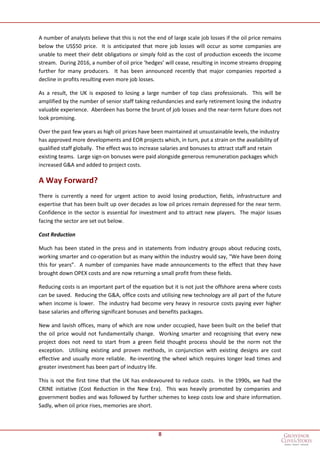 8
A number of analysts believe that this is not the end of large scale job losses if the oil price remains
below the US$50 price. It is anticipated that more job losses will occur as some companies are
unable to meet their debt obligations or simply fold as the cost of production exceeds the income
stream. During 2016, a number of oil price ‘hedges’ will cease, resulting in income streams dropping
further for many producers. It has been announced recently that major companies reported a
decline in profits resulting even more job losses.
As a result, the UK is exposed to losing a large number of top class professionals. This will be
amplified by the number of senior staff taking redundancies and early retirement losing the industry
valuable experience. Aberdeen has borne the brunt of job losses and the near-term future does not
look promising.
Over the past few years as high oil prices have been maintained at unsustainable levels, the industry
has approved more developments and EOR projects which, in turn, put a strain on the availability of
qualified staff globally. The effect was to increase salaries and bonuses to attract staff and retain
existing teams. Large sign-on bonuses were paid alongside generous remuneration packages which
increased G&A and added to project costs.
A Way Forward?
There is currently a need for urgent action to avoid losing production, fields, infrastructure and
expertise that has been built up over decades as low oil prices remain depressed for the near term.
Confidence in the sector is essential for investment and to attract new players. The major issues
facing the sector are set out below.
Cost Reduction
Much has been stated in the press and in statements from industry groups about reducing costs,
working smarter and co-operation but as many within the industry would say, “We have been doing
this for years”. A number of companies have made announcements to the effect that they have
brought down OPEX costs and are now returning a small profit from these fields.
Reducing costs is an important part of the equation but it is not just the offshore arena where costs
can be saved. Reducing the G&A, office costs and utilising new technology are all part of the future
when income is lower. The industry had become very heavy in resource costs paying ever higher
base salaries and offering significant bonuses and benefits packages.
New and lavish offices, many of which are now under occupied, have been built on the belief that
the oil price would not fundamentally change. Working smarter and recognising that every new
project does not need to start from a green field thought process should be the norm not the
exception. Utilising existing and proven methods, in conjunction with existing designs are cost
effective and usually more reliable. Re-inventing the wheel which requires longer lead times and
greater investment has been part of industry life.
This is not the first time that the UK has endeavoured to reduce costs. In the 1990s, we had the
CRINE initiative (Cost Reduction in the New Era). This was heavily promoted by companies and
government bodies and was followed by further schemes to keep costs low and share information.
Sadly, when oil price rises, memories are short.
 