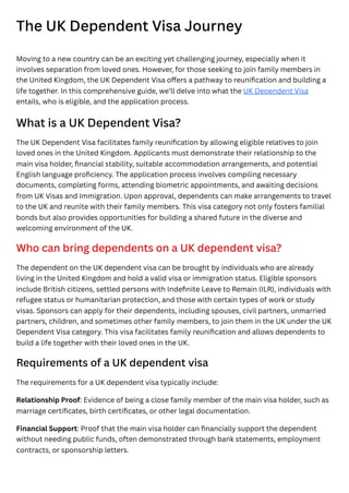 The UK Dependent Visa Journey
Moving to a new country can be an exciting yet challenging journey, especially when it
involves separation from loved ones. However, for those seeking to join family members in
the United Kingdom, the UK Dependent Visa offers a pathway to reunification and building a
life together. In this comprehensive guide, we’ll delve into what the UK Dependent Visa
entails, who is eligible, and the application process.
What is a UK Dependent Visa?
The UK Dependent Visa facilitates family reunification by allowing eligible relatives to join
loved ones in the United Kingdom. Applicants must demonstrate their relationship to the
main visa holder, financial stability, suitable accommodation arrangements, and potential
English language proficiency. The application process involves compiling necessary
documents, completing forms, attending biometric appointments, and awaiting decisions
from UK Visas and Immigration. Upon approval, dependents can make arrangements to travel
to the UK and reunite with their family members. This visa category not only fosters familial
bonds but also provides opportunities for building a shared future in the diverse and
welcoming environment of the UK.
Who can bring dependents on a UK dependent visa?
The dependent on the UK dependent visa can be brought by individuals who are already
living in the United Kingdom and hold a valid visa or immigration status. Eligible sponsors
include British citizens, settled persons with Indefinite Leave to Remain (ILR), individuals with
refugee status or humanitarian protection, and those with certain types of work or study
visas. Sponsors can apply for their dependents, including spouses, civil partners, unmarried
partners, children, and sometimes other family members, to join them in the UK under the UK
Dependent Visa category. This visa facilitates family reunification and allows dependents to
build a life together with their loved ones in the UK.
Requirements of a UK dependent visa
The requirements for a UK dependent visa typically include:
Relationship Proof: Evidence of being a close family member of the main visa holder, such as
marriage certificates, birth certificates, or other legal documentation.
Financial Support: Proof that the main visa holder can financially support the dependent
without needing public funds, often demonstrated through bank statements, employment
contracts, or sponsorship letters.
 