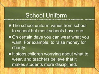 School Uniform
The school uniform varies from school
to school but most schools have one.
On certain days you can wear what you
want. For example, to raise money for
charity.
It stops children worrying about what to
wear, and teachers believe that it
makes students more disciplined.
 