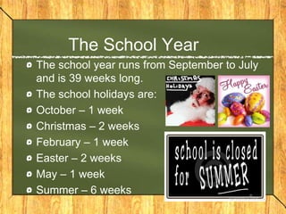 The School Year
The school year runs from September to July
and is 39 weeks long.
The school holidays are:
October – 1 week
Christmas – 2 weeks
February – 1 week
Easter – 2 weeks
May – 1 week
Summer – 6 weeks
 