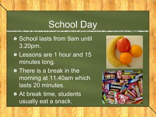 School Day
School lasts from 9am until
3.20pm.
Lessons are 1 hour and 15
minutes long.
There is a break in the
morning at 11.40am which
lasts 20 minutes.
At break time, students
usually eat a snack.
 