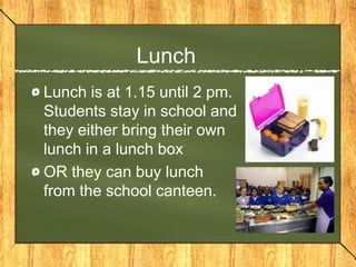 Lunch
Lunch is at 1.15 until 2 pm.
Students stay in school and
they either bring their own
lunch in a lunch box
OR they can buy lunch
from the school canteen.
 