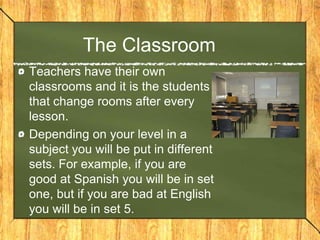 The Classroom
Teachers have their own
classrooms and it is the students
that change rooms after every
lesson.
Depending on your level in a
subject you will be put in different
sets. For example, if you are
good at Spanish you will be in set
one, but if you are bad at English
you will be in set 5.
 